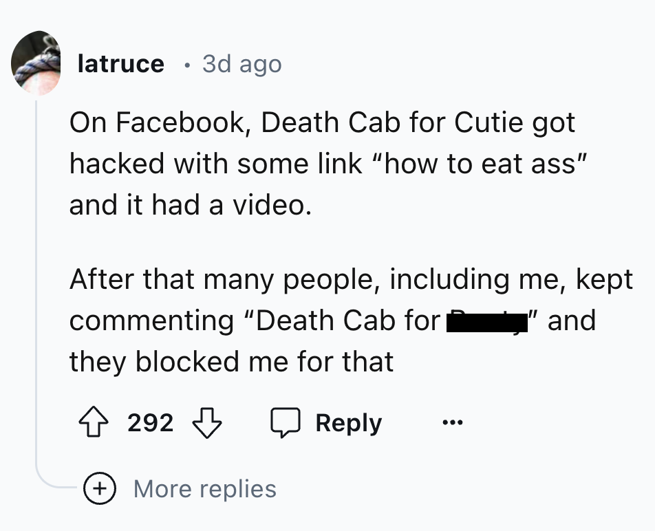 number - latruce 3d ago On Facebook, Death Cab for Cutie got hacked with some link "how to eat ass" and it had a video. After that many people, including me, kept commenting "Death Cab for they blocked me for that "and 292 More replies